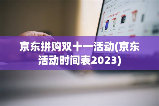 京东拼购双十一活动(京东活动时间表2023)