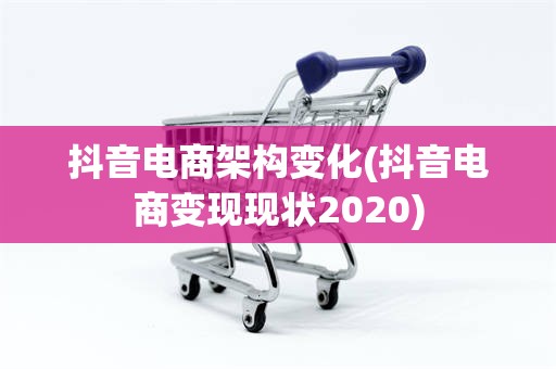 抖音电商架构变化(抖音电商变现现状2020)