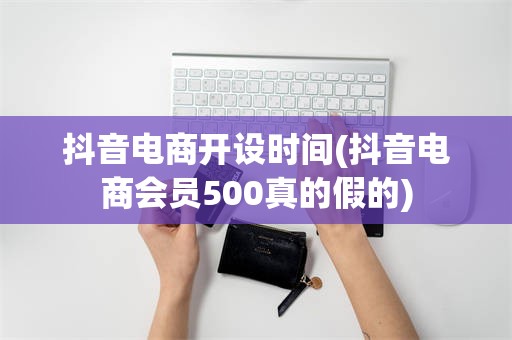 抖音电商开设时间(抖音电商会员500真的假的)