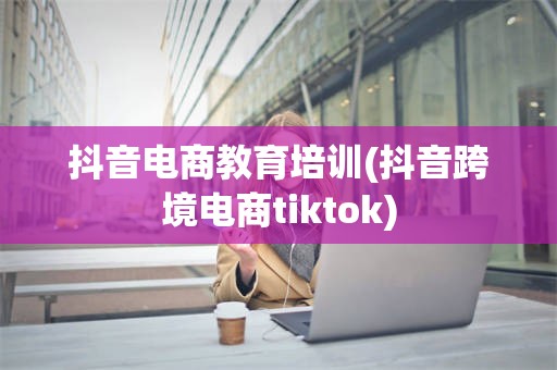 抖音电商教育培训(抖音跨境电商tiktok)