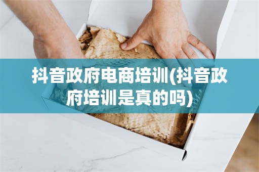 抖音政府电商培训(抖音政府培训是真的吗)