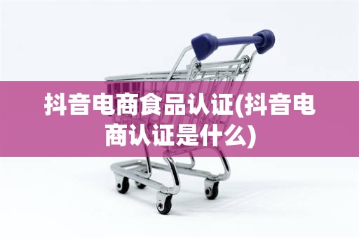 抖音电商食品认证(抖音电商认证是什么)