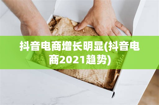 抖音电商增长明显(抖音电商2021趋势)