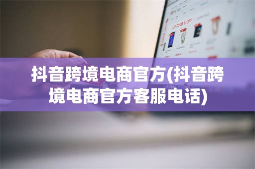 抖音跨境电商官方(抖音跨境电商官方客服电话)