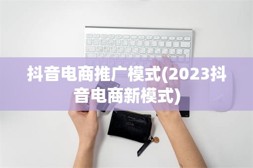 抖音电商推广模式(2023抖音电商新模式)