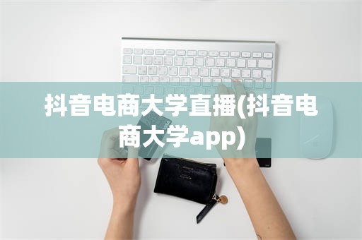 抖音电商大学直播(抖音电商大学app)