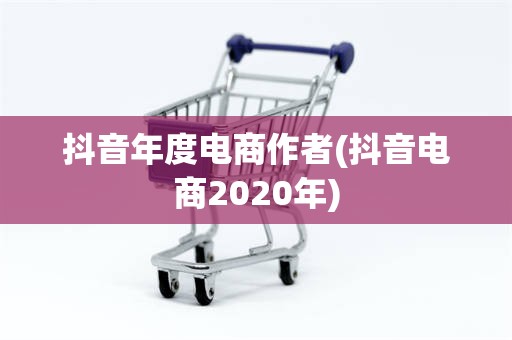 抖音年度电商作者(抖音电商2020年)