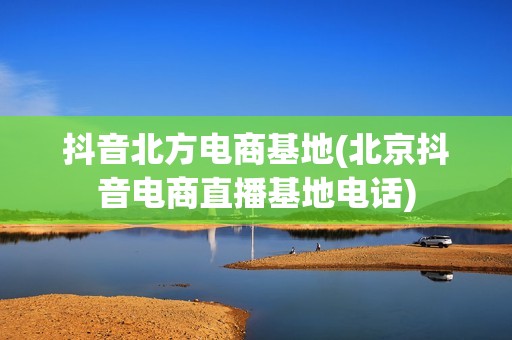 抖音北方电商基地(北京抖音电商直播基地电话)