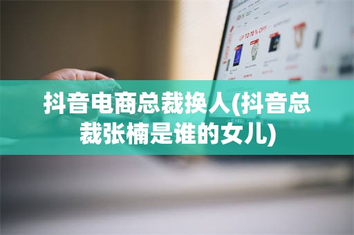 抖音电商总裁换人(抖音总裁张楠是谁的女儿)