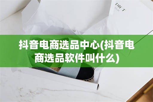 抖音电商选品中心(抖音电商选品软件叫什么)