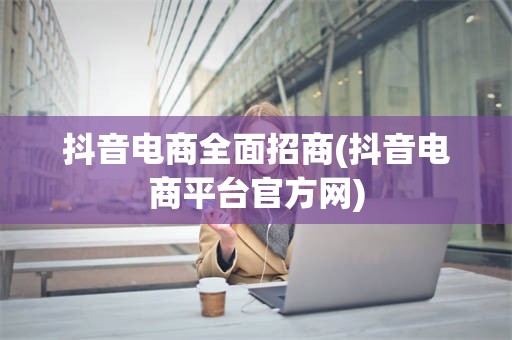 抖音电商全面招商(抖音电商平台官方网)