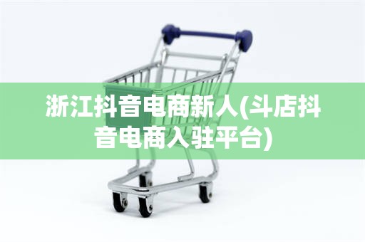 浙江抖音电商新人(斗店抖音电商入驻平台)