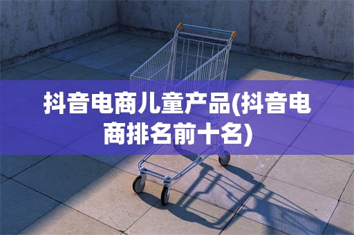 抖音电商儿童产品(抖音电商排名前十名)