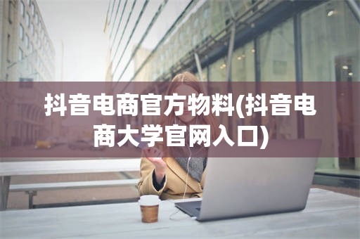 抖音电商官方物料(抖音电商大学官网入口)