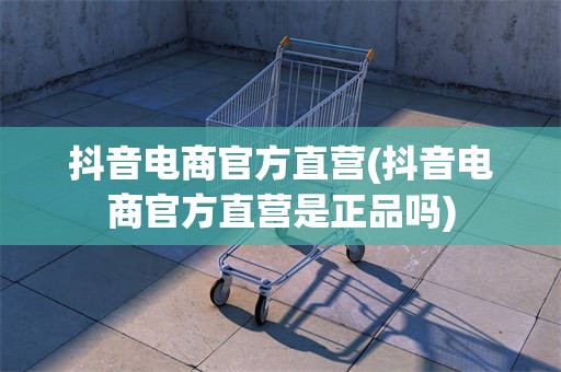 抖音电商官方直营(抖音电商官方直营是正品吗)