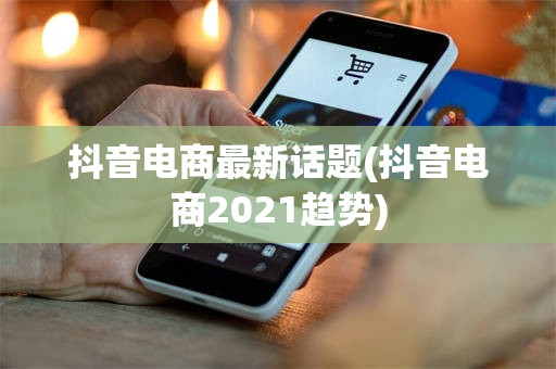 抖音电商最新话题(抖音电商2021趋势)