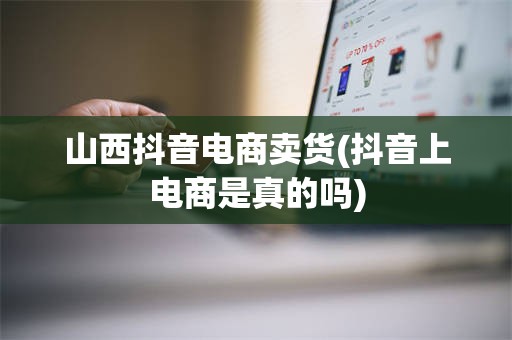 山西抖音电商卖货(抖音上电商是真的吗)