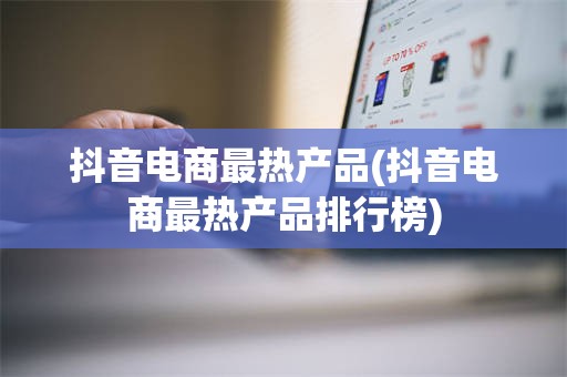 抖音电商最热产品(抖音电商最热产品排行榜)