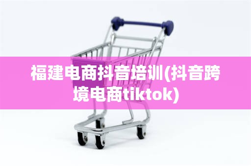 福建电商抖音培训(抖音跨境电商tiktok)