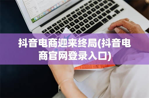 抖音电商迎来终局(抖音电商官网登录入口)