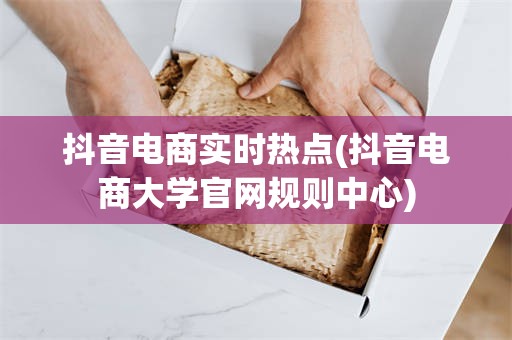 抖音电商实时热点(抖音电商大学官网规则中心)