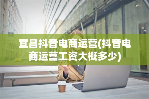 宜昌抖音电商运营(抖音电商运营工资大概多少)