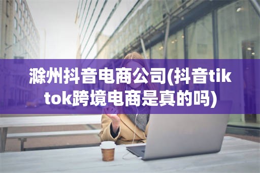 滁州抖音电商公司(抖音tiktok跨境电商是真的吗)