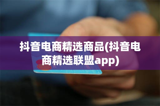 抖音电商精选商品(抖音电商精选联盟app)