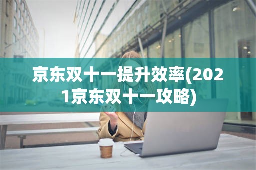 京东双十一提升效率(2021京东双十一攻略)