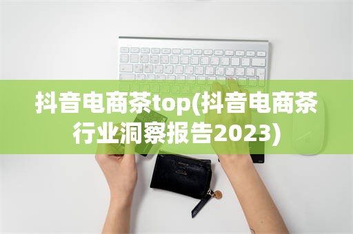 抖音电商茶top(抖音电商茶行业洞察报告2023)