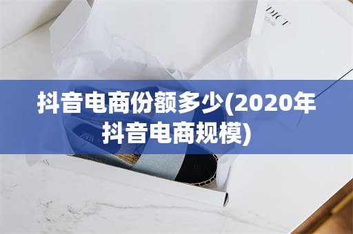 抖音电商份额多少(2020年抖音电商规模)