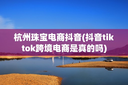 杭州珠宝电商抖音(抖音tiktok跨境电商是真的吗)