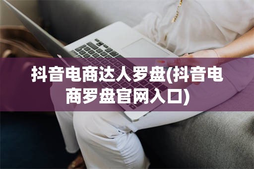 抖音电商达人罗盘(抖音电商罗盘官网入口)