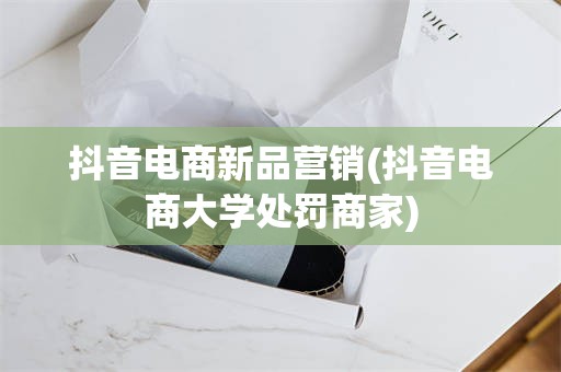 抖音电商新品营销(抖音电商大学处罚商家)