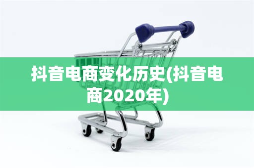 抖音电商变化历史(抖音电商2020年)