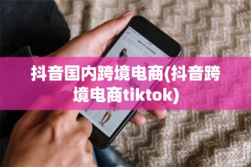 抖音国内跨境电商(抖音跨境电商tiktok)