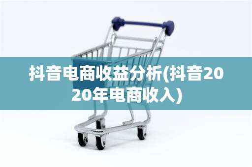 抖音电商收益分析(抖音2020年电商收入)