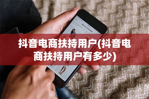 抖音电商扶持用户(抖音电商扶持用户有多少)