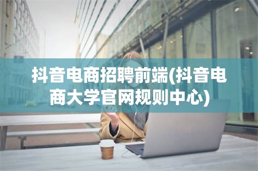 抖音电商招聘前端(抖音电商大学官网规则中心)