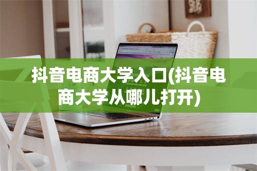 抖音电商大学入口(抖音电商大学从哪儿打开)