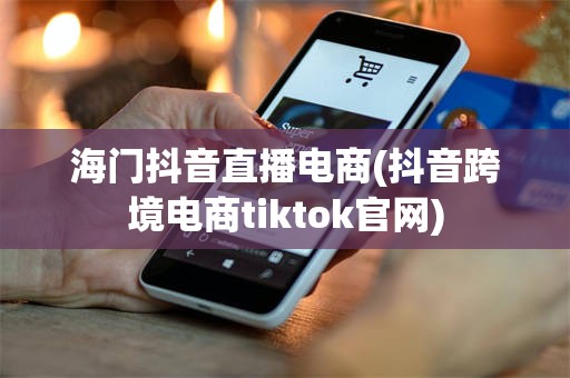 海门抖音直播电商(抖音跨境电商tiktok官网)