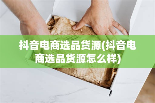 抖音电商选品货源(抖音电商选品货源怎么样)