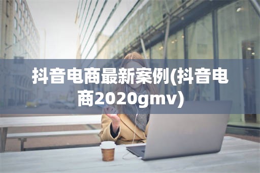 抖音电商最新案例(抖音电商2020gmv)