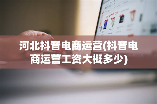 河北抖音电商运营(抖音电商运营工资大概多少)