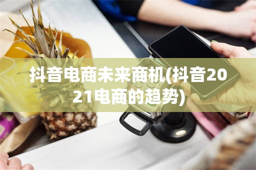 抖音电商未来商机(抖音2021电商的趋势)