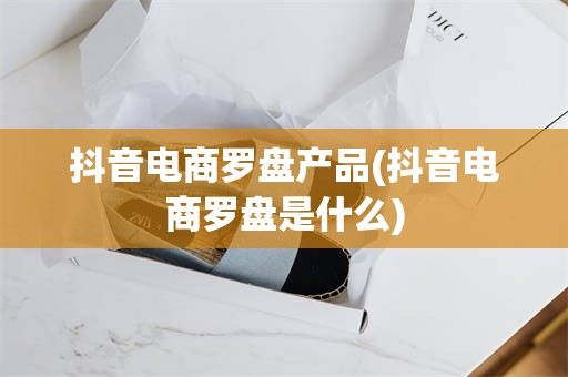 抖音电商罗盘产品(抖音电商罗盘是什么)