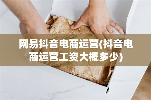 网易抖音电商运营(抖音电商运营工资大概多少)