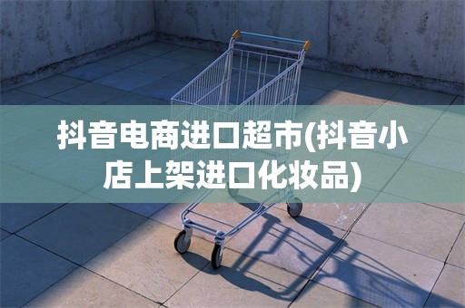 抖音电商进口超市(抖音小店上架进口化妆品)