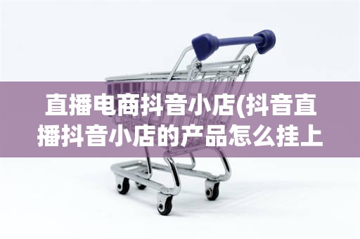 直播电商抖音小店(抖音直播抖音小店的产品怎么挂上去)