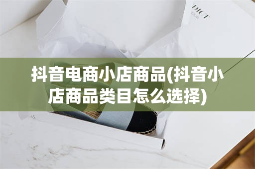 抖音电商小店商品(抖音小店商品类目怎么选择)